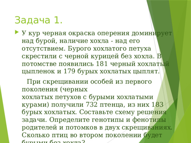 Задача 1. У кур черная окраска оперения доминирует над бурой, наличие хохла - над его отсутствием. Бурого хохлатого петуха скрестили с черной курицей без хохла. В потомстве появились 181 черный хохлатый цыпленок и 179 бурых хохлатых цыплят.  При скрещивании особей из первого поколения (черных  хохлатых петухов с бурыми хохлатыми курами) получили 732 птенца, из них 183 бурых хохлатых. Составьте схему решения задачи. Определите генотипы и фенотипы родителей и потомков в двух скрещиваниях. Сколько птиц во втором поколении будет бурыми без хохла?   Ответ поясните.    