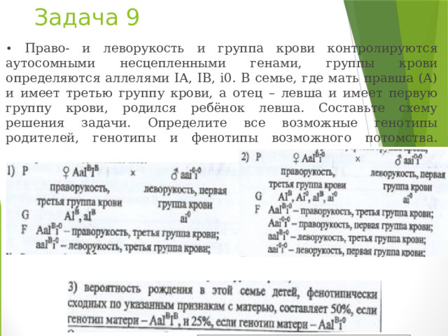 Задача 9   • Право- и леворукость и группа крови контролируются аутосомными несцепленными генами, группы крови определяются аллелями IА, IВ, i0. В семье, где мать правша (А) и имеет третью группу крови, а отец – левша и имеет первую группу крови, родился ребёнок левша. Составьте схему решения задачи. Определите все возможные генотипы родителей, генотипы и фенотипы возможного потомства. Какова вероятность рождения в этой семье детей, фенотипически сходных по указанным признакам с матерью? 