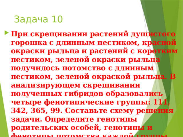 Задача 10 При скрещивании растений душистого горошка с длинным пестиком, красной окраски рыльца и растений с коротким пестиком, зеленой окраски рыльца получилось потомство с длинным пестиком, зеленой окраской рыльца. В анализирующем скрещивании полученных гибридов образовались четыре фенотипические группы: 111, 342, 365, 99. Составьте схему решения задачи. Определите генотипы родительских особей, генотипы и фенотипы потомства каждой группы. Объясните формирование четырех фенотипических групп. 