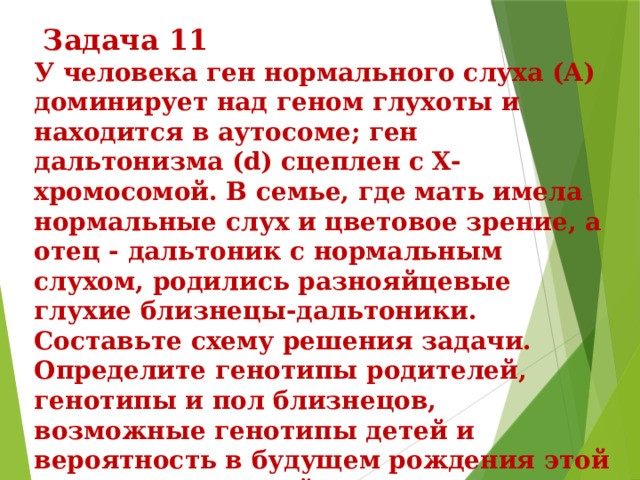  Задача 11 У человека ген нормального слуха (A) доминирует над геном глухоты и находится в аутосоме; ген дальтонизма (d) сцеплен с X-хромосомой. В семье, где мать имела нормальные слух и цветовое зрение, а отец - дальтоник с нормальным слухом, родились разнояйцевые глухие близнецы-дальтоники. Составьте схему решения задачи. Определите генотипы родителей, генотипы и пол близнецов, возможные генотипы детей и вероятность в будущем рождения этой семье глухих детей с нормальным цветовым зрением. Какие законы наследования проявились в этой семье? 