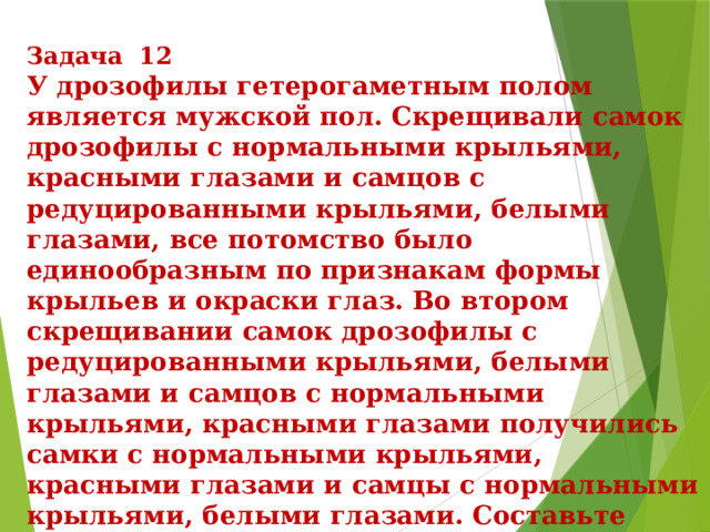 Задача 12 У дрозофилы гетерогаметным полом является мужской пол. Скрещивали самок дрозофилы с нормальными крыльями, красными глазами и самцов с редуцированными крыльями, белыми глазами, все потомство было единообразным по признакам формы крыльев и окраски глаз. Во втором скрещивании самок дрозофилы с редуцированными крыльями, белыми глазами и самцов с нормальными крыльями, красными глазами получились самки с нормальными крыльями, красными глазами и самцы с нормальными крыльями, белыми глазами. Составьте схемы скрещивания, определите генотипы и фенотипы родительских особей, потомства в двух скрещиваниях и пол потомства в первом скрещивании. Объясните фенотипическое расщепление во втором скрещивании. 