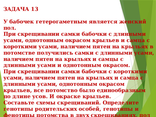  ЗАДАЧА 13  У бабочек гетерогаметным является женский пол.  При скрещивании самки бабочки с длинными усами, однотонным окрасом крыльев и самца с короткими усами, наличием пятен на крыльях в потомстве получились самки с длинными усами, наличием пятен на крыльях и самцы с длинными усами и однотонным окрасом.  При скрещивании самки бабочки с короткими усами, наличием пятен на крыльях и самца с длинными усами, однотонным окрасом крыльев, все потомство было единообразным по длине усов. И окраске крыльев.  Составьте схемы скрещиваний. Определите генотипы родительских особей, генотипы и фенотипы потомства в двух скрещиваниях, пол потомства в каждом скрещивании. Объясните фенотипическое расщепление в первом скрещивании. 