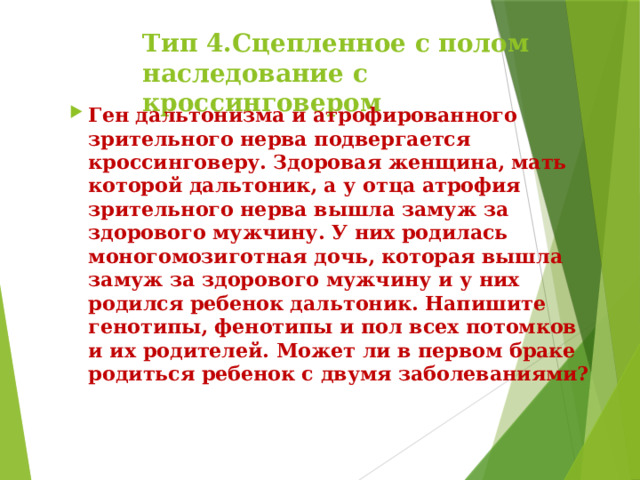 Тип 4.Сцепленное с полом наследование с кроссинговером Ген дальтонизма и атрофированного зрительного нерва подвергается кроссинговеру. Здоровая женщина, мать которой дальтоник, а у отца атрофия зрительного нерва вышла замуж за здорового мужчину. У них родилась моногомозиготная дочь, которая вышла замуж за здорового мужчину и у них родился ребенок дальтоник. Напишите генотипы, фенотипы и пол всех потомков и их родителей. Может ли в первом браке родиться ребенок с двумя заболеваниями? 