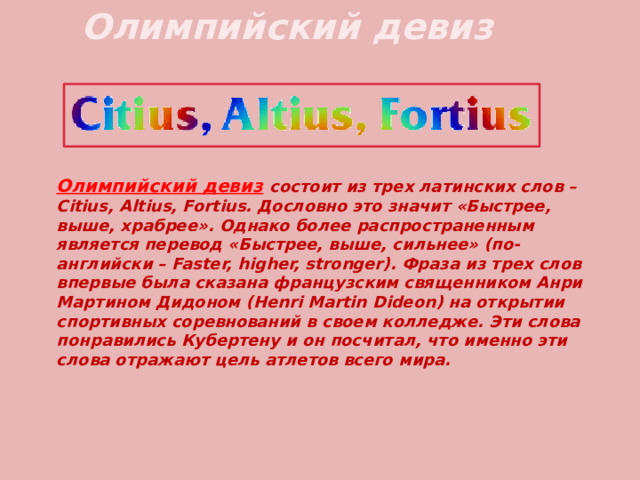 Олимпийский девиз Олимпийский девиз  состоит из трех латинских слов – Citius, Altius, Fortius. Дословно это значит «Быстрее, выше, храбрее». Однако более распространенным является перевод «Быстрее, выше, сильнее» (по-английски – Faster, higher, stronger). Фраза из трех слов впервые была сказана французским священником Анри Мартином Дидоном (Henri Martin Dideon) на открытии спортивных соревнований в своем колледже. Эти слова понравились Кубертену и он посчитал, что именно эти слова отражают цель атлетов всего мира. 