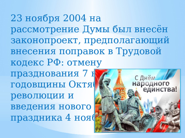 23 ноября 2004 на рассмотрение Думы был внесён законопроект, предполагающий внесения поправок в Трудовой кодекс РФ: отмену празднования 7 ноября — годовщины Октябрьской революции и введения нового праздника 4 ноября. 