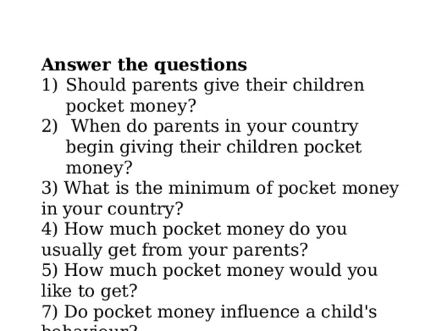 Answer the questions Should parents give their children pocket money?  When do parents in your country begin giving their children pocket money? 3) What is the minimum of pocket money in your country? 4) How much pocket money do you usually get from your parents? 5) How much pocket money would you like to get? 7) Do pocket money influence a child's behaviour? 8) Should parents take away pocket money as a punishment? 