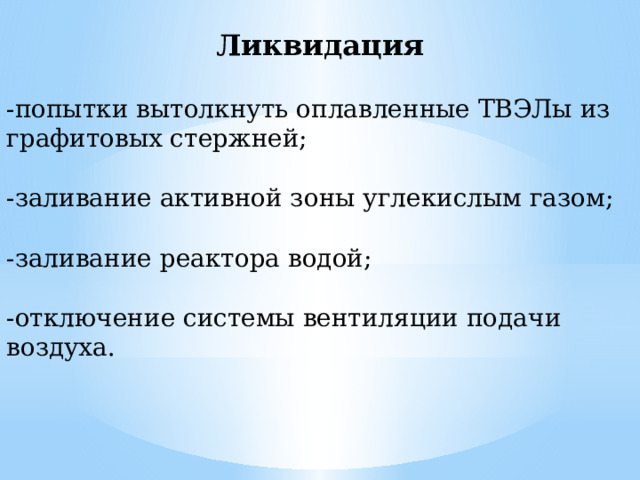 Ликвидация -попытки вытолкнуть оплавленные ТВЭЛы из графитовых стержней; -заливание активной зоны углекислым газом; -заливание реактора водой; -отключение системы вентиляции подачи воздуха. 