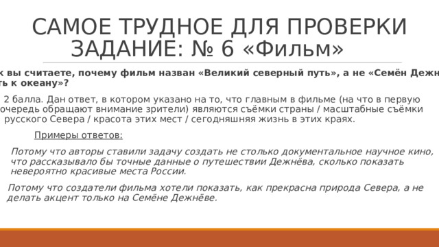 СА М О Е  Т Р У Д Н О Е  Д Л Я  П Р О В Е Р К И  З А ДАНИЕ :  №  6  « Ф иль м »   Как  вы счита е те, поч е м у  фильм назван «В е лик и й  северный путь»,  а не «С е мён  Д е жнёв. Путь  к о к еа н у»?     2 балла. Дан отв е т , в  к о т ором  у к азано на т о, ч т о  г лавным в фил ь ме  (на ч т о  в первую очер е дь  обращают  внимание зри т е ли)  я в ля ю т ся  съ ё мки страны  / масштабные  съ ё мки русс к о г о  Севера / крас о та  э тих  мест / се г о дняшняя жизнь в э тих  краях.  Примеры  о тв е т ов:   Пото м у  что авторы  ставили задачу  создать не  ст о ль к о документальное  научное  кино, что  ра с с к азывало бы  точные  данные  о путешествии  Д е жнёва,  с к о ль к о по к азать невероятно  красивые  места  Р о с сии.   Пото м у  что создат е ли  фильма  х от е ли  по к азать,  к ак  прекрасна  природа  Севера,  а не д е лать  ак ц ент  т о ль к о на  Семёне  Д е жнёве.  