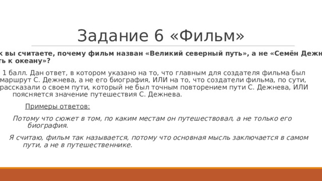 З а д а ни е  6  « Ф и ль м »   Как  вы счита е те, поч е м у  фильм назван «В е лик и й  северный путь»,  а не «С е мён  Д е жнёв. Путь  к о к еа н у»?     1 балл. Дан отв е т ,  в к о т ором  у к азано на т о,  ч т о г лавным для созда т е ля  фильма был маршрут  С.  Д е жнева, а не е г о биография,  ИЛИ на т о, ч т о  созда т е ли  фильма, по  сути, расс к азали  о сво е м пути,  к о т орый  не был т очным пов т орени е м  пути  С.  Д е жнева, ИЛИ поясня е т ся  значение путешествия  С.  Д е жнева.  Примеры  о тв е т ов:   Пото м у  что с ю ж ет в том, по  к аким  местам  он  путешествовал,  а не  т о ль к о его биограф и я.   Я  с ч итаю, фильм  так называется,  пото м у  что  основная  мысль заключается  в самом пути,  а не  в путешественни к е.  