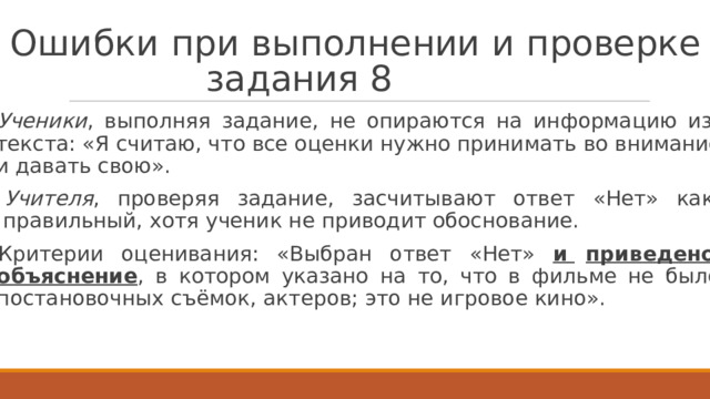 О ш и б к и  п р и  в ы п ол н е н ии  и  п р ове р к е  з а д ан ия  8   У ченики ,  вып о лняя  задание,  не  опира ю т ся  на  информацию  из т е к ста: «Я считаю, ч т о все о ц енки нужно принимат ь во внимание и давать свою».  У чит е ля ,  проверяя  задание,  засчитыва ю т  ответ  «Нет»  к ак п р авильный, х о тя у ч еник не п р ив о дит обоснование.  Кри т ерии  о ц енивания:  «Выбран  о тв е т  «Нет»  и  прив е д ено  объяснение ,  в  к о т ором  у к азано  на  т о,  ч т о  в  фил ь ме  не  было постановочных съёмок, ак т еров; э т о не игровое кино». 