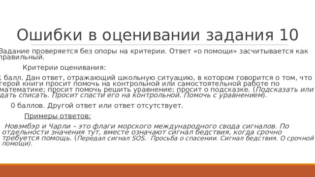 О ш и б к и  в  о ц ени вании  з а д а ни я  1 0   Задание  проверя е т ся без опоры на кри т ерии. Отв е т  «о помощи» засчитыва е т ся  к ак правильный.  Кри т ерии  о ц енивания:  1  балл. Дан  о тве т , о тра ж ающий  ш к о льную ситуацию,  в к о т ором г овори т ся о т ом, ч т о г ерой книги  просит помочь на к онтр о льной или самос т оя т е льной раб о т е по ма т е мати к е;  просит помочь решить уравнение;  просит о п о д с к аз к е. ( Подс к азать  или да т ь  списать .  Просит  спасти  его на к он т р о льной .  Помочь с у равнением ).  0  баллов. Д р у г ой  о твет или о твет о т су т ств у е т .  Примеры  о тве т ов:   Новэмбэр  и Ча р ли  – это ф лаги морс к ого  м е ж ду н ародного  свода  сигналов.  По отд е льности  значения тут, вместе  означают сигнал бедствия,  к огда  срочно тре б уется  помощь.  ( Передал сигнал SOS.  Просьба о спасении.  Сигнал бедствия . О срочной помощи).    