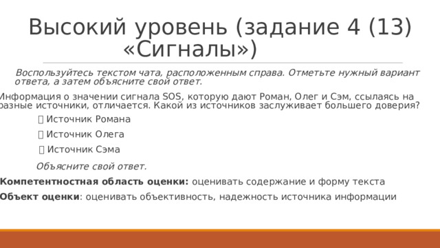 В ы с о к ий  у р о ве н ь  ( з а д а н и е  4  ( 13 )  « С и г н а лы » )   Восп о льзуйтесь  те к стом чата, расп о л о ж енным  справа.  Отметьте  нужный вариант ответа,  а затем  о б ъясните  свой ответ.   Информация  о значе н ии сигнала SOS,  к о т орую  да ю т  Р оман, О лег  и  Сэм,  ссылаясь на разные  ис т очни к и,  о т лича е т ся. Ка к ой  из ис т очни к ов  заслужива е т б о льше г о  д оверия?   Ис т очни к  Р омана   Ис т очн и к О ле г а   Ис т очни к Сэма  О б ъясните  свой ответ.   К омпе т ентно с тн а я  о б ласть  о ц енки:  о ц енивать с о д е р ж ание и  фор м у  те к ста  Объект  оценки :  о ц енивать объективность,  на д е жность ис т очни к а  информации   