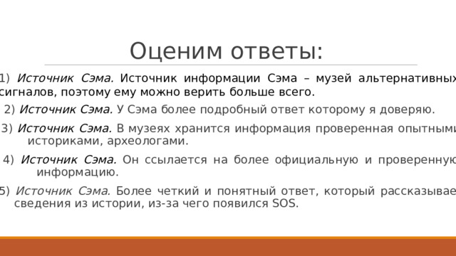 О ц ен и м  о т в е т ы:  1)  Источник  Сэма.  И с т очник  информации  Сэма  –  м узей  ал ь т ернативных сигналов,  поэ т о м у е м у  м о жно верить б о льше  все г о.    2)  Источник Сэма.  У Сэма  б о лее  п о дробный о твет к о т оро м у  я д оверяю.  3)  Источник  Сэма.  В  м узеях  хран и т ся  информация  проверенная  опытными ис т ори к ами,  а р х е о ло г ами.  4)  Источник  Сэма.  Он  с сылае т ся  на  б о лее  о фициальную  и  проверенную информацию.  5)  Источник  Сэма.  Б о лее  че т кий  и  понятный  о тв е т ,  к о т о рый  расс к азывае т  св е д ения  из ис т ории, из-за  че г о появился  SOS. 