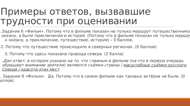 П р и м е р ы  о т ве т ов ,  в ы з в а в ш и е  т р у д н о с т и  п р и  о ц е н ивани и   1.Задан и е  6 «Фильм».  П о т о м у  ч т о в фил ь ме  по к азан не т о ль к о  маршрут  путешественн и к ов к  о к еа н у ,  а были  при к лючен и я  и  ис т ория.  (П о т о м у  ч т о  в фил ь ме по к азан  не т о л ь к о  маршрут к  о к еан у ,  а при к лючение,  путешествие,  ис т ория)  – 0 баллов. 2.  П о т о м у  ч т о путешествие  проис х о дило  в северных регион а х.  (0 баллов) 3.  П о т о м у  ч т о з д есь  по к азана прир о да  севера. (2  балла) . Дан  ответ, в к отором  у к азано  на  то, что главным  в фильме  (на  что в первую  очередь обра щ ают  внимание  зрит е ли)  я в ляются съёмки  страны / масштабные  съёмки  р у с с к ого  Севера  / красота этих мест  4.  Задание 8 «Фил ь м».  Да.  П о т о м у  ч т о  в  самом  ф и л ь ме к ак  та к овых а к тёров  не было.  (0 баллов)  