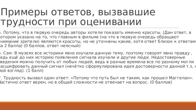 П р и м е р ы  о т ве т ов ,  в ы з в а в ш и е  т р у д н о с т и  п р и  о ц е н ивани и   5.  П о т о м у ,  ч т о  в первую  очер е дь ав т оры х о т е ли по к азать  именно крас о ты.  (Дан о тв е т ,  в к о т ором  у к азано  на т о,  ч т о  г лав н ым в  ф и л ь ме (на ч т о  в пер в ую  очер е д ь обраща ю т внимание  зри т е ли)  я в ля ю т ся крас о ты,  но не у т очнены к ак и е, х о тя  о тв е т б лизок  к о тв е там на  2 балла) (0 баллов, о тв е т неясный)  6.  Сэм:  В м узеях  все ис т орики  явно изучали  данную т е м у ,  по э т о м у  г оворят  явно пра в д у  , в е д ь е щ ё д о  н и х ис т орию  поя в лен и я  сигнала изучали  и  д р угие  л ю д и .  Н е д ос т оверные св е д ения м о жно  п о лучить  о т любых  л ю д ей, в е дь в разные вр е мена все по  разно м у  мо г ли расшифровать  данный сигнал  (неч ё т к о сфор м у лирована  и д ея д ос т оверности  данной т .з,  на мой  вз г ляд). (1 балл)  7.  Т р у дность  вызвал о дин о тв е т:  «П о т о м у  ч т о путь  был не так и м,  к ак прош е л Маг г е лан». Частично  о тв е т  верен, но  в об щ ей сл о жности  не о твеча е т на вопрос.  (0  баллов)  