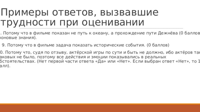 П р и м е р ы  о т ве т ов ,  в ы з в а в ш и е  т р у д н о с т и  п р и  о ц е н ивани и   8.  П о т о м у  ч т о  в фил ь ме  по к азан не путь  к о к еан у , а  пр о х о ж д ение пути  Д е жнёва (0 баллов, фо н овые  знания).  9.  П о т о м у  ч т о в фил ь ме  задача по к азать  ис т орические  события.  (0 баллов)  10.  П о т о м у  ч т о,  с у дя  по  о тзы в у ,  ак т ёрс к ой  игры  по  сути  и быть  не д о лжно, ибо  ак т ёров так та к овых  не было, поэ т о м у  все д ействия  и  эмоции  по к азывались  в реаль н ых обс т оя т е льств а х.  (Н е т первой  части о тв е та «Да»  или  «Нет».  Е сли  выбран о тв е т «Н е т»,  т о 1 балл). 