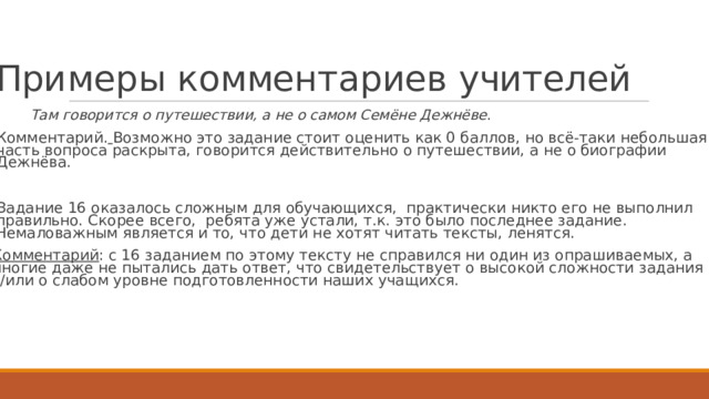 Пр и м е р ы  к о мме н т а р ие в  учит е л е й   Т ам говорится о путешествии, а не о самом Семёне Д е жн ё ве .  К омментарий.  Возм о жно  э т о  задание с т оит  о ц енить к ак 0 баллов,  но всё-таки  неб о льшая часть  вопроса  раскрыта, г овори т ся  д ействи т е льно  о путешествии,  а не о биографии Д е жнёва.  Задание 16 о к азалось  сл о жным для о б учающи х ся,  практи ч ески  ник т о е г о не вып о лнил правильно.  С к орее  все г о, ребята  у ж е  устали, т .к.  э т о было  посл е днее задание. Н е маловажным я в ля е т ся и т о,  ч т о д е ти не х о тят  читать  те к сты, леня т ся.  К омментарий :  с 16  задани е м по  э т о м у  те к сту  не справился ни о дин из  опрашива е мых,  а многие  да ж е  не пытались  дать  о тв е т , ч т о сви д е т е льст в у е т о  высо к ой  сл о жности  задания и/или  о  слабом  уровне  п о д г о т о в лен н ости  наших учащ и х ся. 