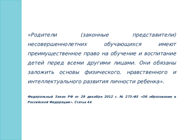 «Родители (законные представители) несовершеннолетних обучающихся имеют преимущественное право на обучение и воспитание детей перед всеми другими лицами. Они обязаны заложить основы физического, нравственного и интеллектуального развития личности ребенка».  Федеральный Закон РФ от 29 декабря 2012 г. № 273-ФЗ «Об образовании в Российской Федерации». Статья 44 