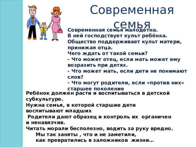 Современная семья Современная семья малодетна. В ней господствует культ ребёнка. Общество поддерживает культ матери, принижая отца. Чего ждать от такой семьи? - Что может отец, если мать может ему возразить при детях. - Что может мать, если дети не понимают слов? - Что могут родители, если «против них» старшее поколение Ребёнок должен расти и воспитываться в детской субкультуре. Нужна семья, в которой старшие дети воспитывают младших  Родители дают образец и контроль их органичен и ненавязчив. Читать морали бесполезно, водить за руку вредно.  Мы так заняты , что и не заметили,  как превратились в заложников жизни… 