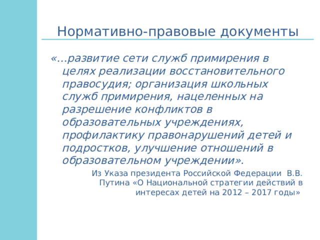 Нормативно-правовые документы «…развитие сети служб примирения в целях реализации восстановительного правосудия; организация школьных служб примирения, нацеленных на разрешение конфликтов в образовательных учреждениях, профилактику правонарушений детей и подростков, улучшение отношений в образовательном учреждении».  Из Указа президента Российской Федерации В.В. Путина «О Национальной стратегии действий в интересах детей на 2012 – 2017 годы» 