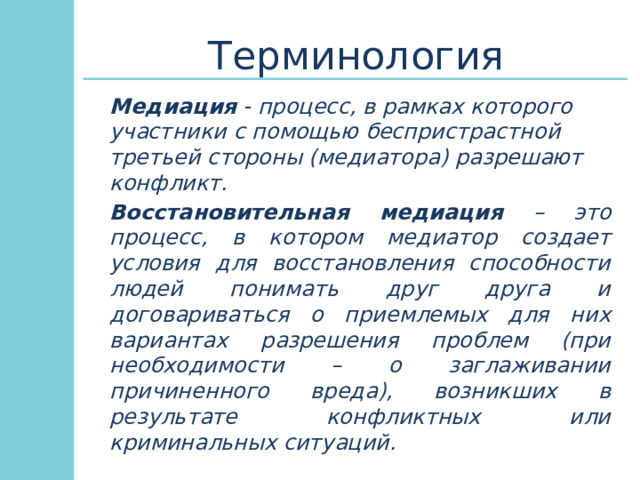 Терминология Медиация - процесс, в рамках которого участники с помощью беспристрастной третьей стороны (медиатора) разрешают конфликт.      Восстановительная медиация – это процесс, в котором медиатор создает условия для восстановления способности людей понимать друг друга и договариваться о приемлемых для них вариантах разрешения проблем (при необходимости – о заглаживании причиненного вреда), возникших в результате конфликтных или криминальных ситуаций. 