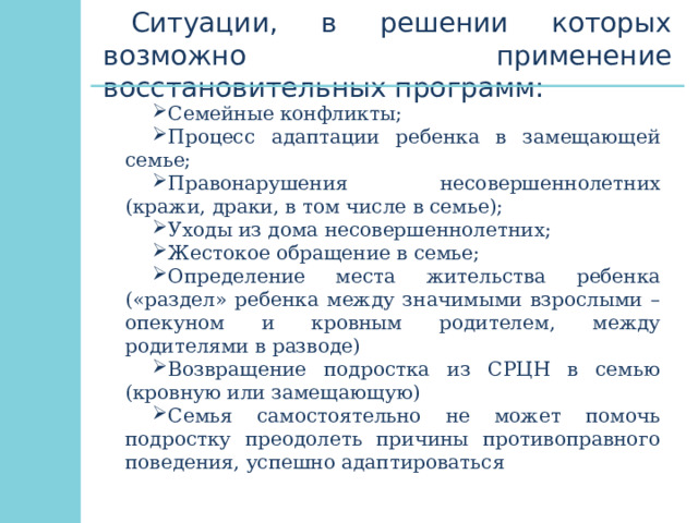 Ситуации, в решении которых возможно применение восстановительных программ: Семейные конфликты; Процесс адаптации ребенка в замещающей семье; Правонарушения несовершеннолетних (кражи, драки, в том числе в семье); Уходы из дома несовершеннолетних; Жестокое обращение в семье; Определение места жительства ребенка («раздел» ребенка между значимыми взрослыми – опекуном и кровным родителем, между родителями в разводе) Возвращение подростка из СРЦН в семью (кровную или замещающую) Семья самостоятельно не может помочь подростку преодолеть причины противоправного поведения, успешно адаптироваться 