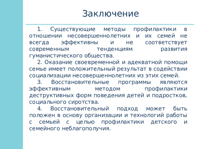 Заключение 1. Существующие методы профилактики в отношении несовершеннолетних и их семей не всегда эффективны и не соответствует современным тенденциям развития гуманистического общества. 2. Оказание своевременной и адекватной помощи семье имеет положительный результат в содействии социализации несовершеннолетних из этих семей. 3. Восстановительные программы являются эффективным методом профилактики деструктивных форм поведения детей и подростков, социального сиротства. 4. Восстановительный подход может быть положен в основу организации и технологий работы с семьей с целью профилактики детского и семейного неблагополучия. 