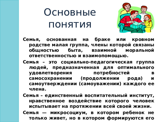 Основные понятия Семья, основанная на браке или кровном родстве малая группа, члены которой связаны общностью быта, взаимной моральной ответственностью и взаимопомощью. Семья – это социально-педагогическая группа людей, предназначенная для оптимального удовлетворения потребностей в самосохранении (продолжении рода) и самоутверждении (самоуважении) каждого ее члена. Семья – единственный воспитательный институт, нравственное воздействие которого человек испытывает на протяжении всей своей жизни. Семья — микросоциум, в котором ребенок не только живет, но в котором формируются его нравственные качества, отношение к миру людей, представления о характере межличностных и социальных связей  