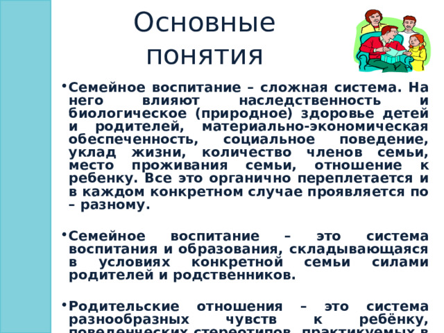 Основные понятия Семейное воспитание – сложная система. На него влияют наследственность и биологическое (природное) здоровье детей и родителей, материально-экономическая обеспеченность, социальное поведение, уклад жизни, количество членов семьи, место проживания семьи, отношение к ребенку. Все это органично переплетается и в каждом конкретном случае проявляется по – разному.  Семейное воспитание – это система воспитания и образования, складывающаяся в условиях конкретной семьи силами родителей и родственников.  Родительские отношения – это система разнообразных чувств к ребёнку, поведенческих стереотипов, практикуемых в общении с ним, особенностей восприятия и понимание характера и личности ребёнка, его поступков.   