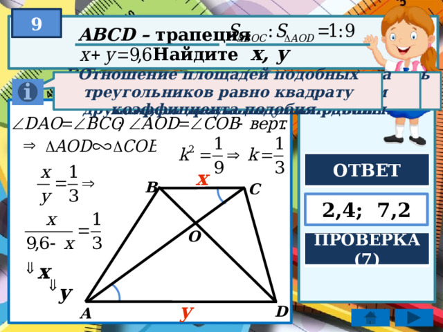 9 ABCD – трапеция Найдите x, y Если два угла одного треугольника соответственно равны двум углам другого, то треугольники подобны. Отношение площадей подобных треугольников равно квадрату коэффициента подобия. Если две параллельные прямые пересечь третьей, то образованные внутренние накрест лежащие углы равны. ОТВЕТ x B C 2,4; 7,2 O ПРОВЕРКА (7) x y y D А 