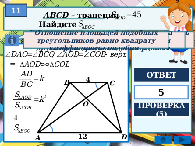 11 ABCD – трапеция Найдите Отношение площадей подобных треугольников равно квадрату коэффициента подобия. Если два угла одного треугольника соответственно равны двум углам другого, то треугольники подобны. Если две параллельные прямые пересечь третьей, то образованные внутренние накрест лежащие углы равны. ОТВЕТ 4 B C 5 O ПРОВЕРКА (5) 12 D А 