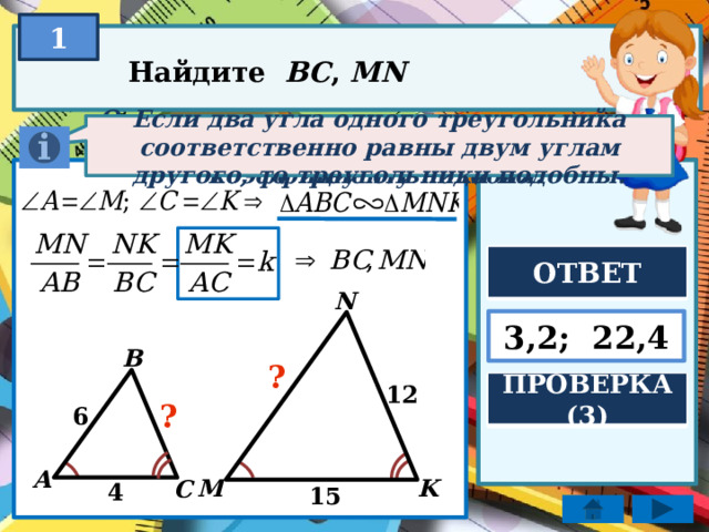 1 Найдите BC , MN Если два угла одного треугольника соответственно равны двум углам другого, то треугольники подобны. Отношение соответствующих линейных элементов подобных фигур равно коэффициенту подобия. ОТВЕТ N 3,2; 22,4 B ? ПРОВЕРКА (3) 12 ? 6 A K M C 4 15  