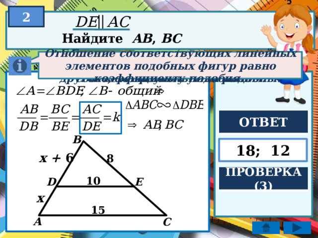 2 Найдите AB , BC Если два угла одного треугольника соответственно равны двум углам другого, то треугольники подобны. Если две параллельные прямые пересечь третьей, то образованные соответственные углы равны. Отношение соответствующих линейных элементов подобных фигур равно коэффициенту подобия. ОТВЕТ B 18; 12 x + 6 8 ПРОВЕРКА (3) 10 E D x 15 A C 