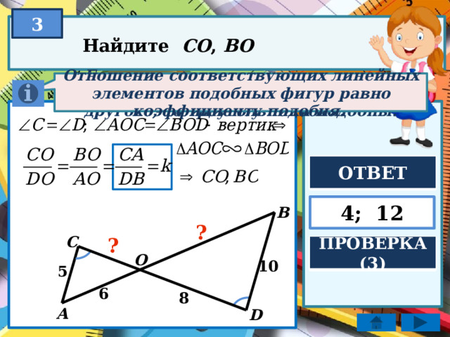 3 Найдите CO , BO Если два угла одного треугольника соответственно равны двум углам другого, то треугольники подобны. Отношение соответствующих линейных элементов подобных фигур равно коэффициенту подобия. ОТВЕТ 4; 12 B ? C ? ПРОВЕРКА (3) O 10 5 6 8 A D 
