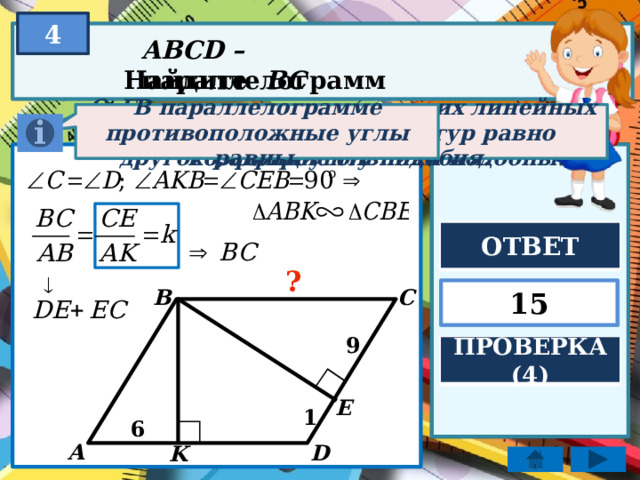 4 ABCD – параллелограмм Найдите BC Отношение соответствующих линейных элементов подобных фигур равно коэффициенту подобия. В параллелограмме противоположные углы равны. Если два угла одного треугольника соответственно равны двум углам другого, то треугольники подобны. ОТВЕТ ? B 15 C 9 ПРОВЕРКА (4) E 1 6 A D K 