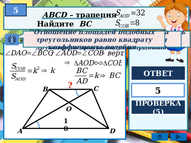 5 ABCD – трапеция Найдите BC Отношение площадей подобных треугольников равно квадрату коэффициента подобия. Если два угла одного треугольника соответственно равны двум углам другого, то треугольники подобны. Если две параллельные прямые пересечь третьей, то образованные внутренние накрест лежащие углы равны. ОТВЕТ ? 5 C B ПРОВЕРКА (5) O 10 D A 