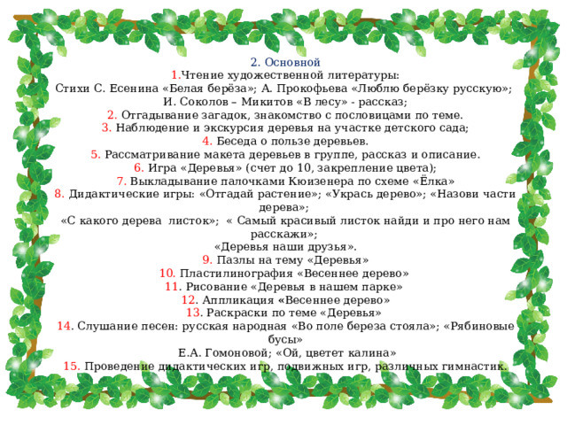 2. Основной  1. Чтение художественной литературы:  Стихи С. Есенина «Белая берёза»; А. Прокофьева «Люблю берёзку русскую»; И. Соколов – Микитов «В лесу» - рассказ;  2. Отгадывание загадок, знакомство с пословицами по теме.  3. Наблюдение и экскурсия деревья на участке детского сада;  4. Беседа о пользе деревьев.  5. Рассматривание макета деревьев в группе, рассказ и описание.  6. Игра «Деревья» (счет до 10, закрепление цвета);  7. Выкладывание палочками Кюизенера по схеме «Ёлка»  8. Дидактические игры: «Отгадай растение»; «Укрась дерево»; «Назови части дерева»; «С какого дерева листок»; « Самый красивый листок найди и про него нам расскажи»; «Деревья наши друзья».  9. Пазлы на тему «Деревья»  10. Пластилинография «Весеннее дерево»  11 . Рисование «Деревья в нашем парке» 12 . Аппликация « Весеннее дерево»  13 . Раскраски по теме «Деревья»  14 . Слушание песен: русская народная «Во поле береза стояла»; «Рябиновые бусы»  Е.А. Гомоновой; «Ой, цветет калина»  15. Проведение дидактических игр, подвижных игр, различных гимнастик. 