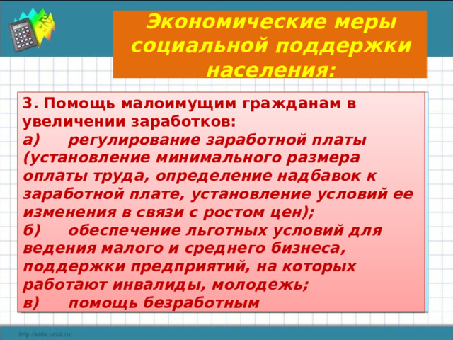 Экономические меры социальной поддержки населения: 2 . Социальное обслуживание 3 . Помощь малоимущим гражданам в увеличении заработков: для инвалидов, престарелых, многодетных семей,  беженцев, беспризорных на дому или в специальных учреждениях. а)  регулирование заработной платы (установление минимального размера оплаты труда, определение надбавок к заработной плате, установление условий ее изменения в связи с ростом цен); б)  обеспечение льготных условий для ведения малого и среднего бизнеса, поддержки предприятий, на которых работают инвалиды, молодежь; в)  помощь безработным 1.  Социальные выплаты: а)  стипендии; б)  пенсии (по старости, инвалидности, за выслугу лет и др.); в)  пособия нуждающимся; г)  льготы (на проезд в транспорте, приобретение лекарств, оплату коммунальных услуг); д)  компенсации.  