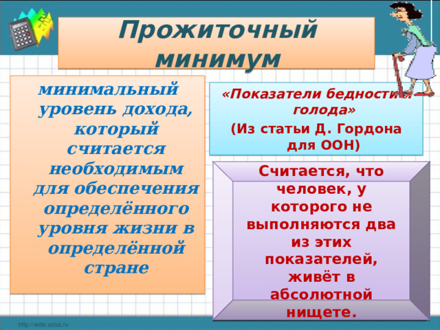 Прожиточный минимум минимальный уровень дохода, который считается необходимым для обеспечения определённого уровня жизни в определённой стране «Показатели бедности и голода» (Из статьи Д. Гордона для ООН) Вода: Не должна поступать исключительно из рек и прудов, и должна быть в 15 минутах хода (в одну сторону). Санузел: Дома или рядом. Лечение: Должно быть доступно беременным и серьёзно больным. Кров: Не более 4 человек в одной комнате. Недопустим земляной пол Кров: Не более 4 человек в одной комнате. Недопустим земляной пол Образование: Возможность научиться читать. Информация: Любое средство связи: радио, телевидение, телефон, интернет. Считается, что человек, у которого не выполняются два из этих показателей, живёт в абсолютной нищете. 