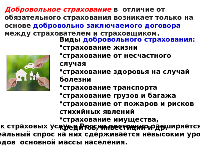 Добровольное страхование в отличие от обязательного страхования возникает только на основе добровольно заключаемого договора между страхователем и страховщиком.   Виды добровольного страхования: страхование жизни страхование от несчастного случая страхование здоровья на случай болезни страхование транспорта страхование грузов и багажа страхование от пожаров и рисков стихийных явлений страхование имущества, кредитов, инвестиций и др. Рынок страховых услуг в России постоянно расширяется. Но реальный спрос на них сдерживается невысоким уровнем  доходов основной массы населения. 