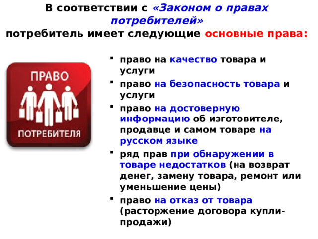 В соответствии с «Законом о правах потребителей»  потребитель имеет следующие основные права: право на качество товара и услуги право на безопасность товара и услуги право на достоверную информацию об изготовителе, продавце и самом товаре на русском языке ряд прав при обнаружении в товаре недостатков (на возврат денег, замену товара, ремонт или уменьшение цены) право на отказ от товара  (расторжение договора купли-продажи)  