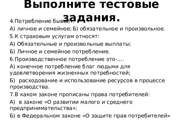 Выполните тестовые задания.   4.Потребление бывает: А) личное и семейное;  Б) обязательное и произвольное. 5.К страховым услугам относят: А) Обязательные и произвольные выплаты; Б) Личное и семейное потребление. 6.Производственное потребление это-…. А) конечное потребление благ людьми для удовлетворения жизненных потребностей; Б) расходование и использование ресурсов в процессе производства. 7.В каком законе прописаны права потребителей: А) в законе «О развитии малого и среднего предпринимательства»; Б) в Федеральном законе «О защите прав потребителей» 