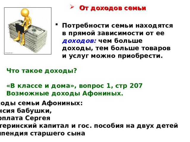 От доходов семьи Потребности семьи находятся в прямой зависимости от ее доходов: чем больше доходы, тем больше товаров и услуг можно приобрести.   Что такое доходы?  «В классе и дома», вопрос 1, стр 207 Возможные доходы Афониных. Доходы семьи Афониных: пенсия бабушки, зарплата Сергея материнский капитал и гос. пособия на двух детей стипендия старшего сына 