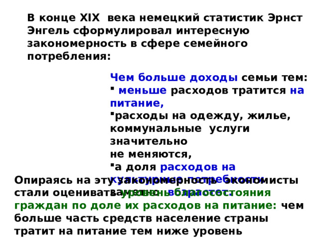 В конце XIX века немецкий статистик Эрнст Энгель сформулировал интересную закономерность в сфере семейного потребления:  Чем больше доходы семьи тем:  меньше  расходов тратится на питание, расходы на одежду, жилье, коммунальные услуги значительно не меняются, а доля расходов на  культурные потребности заметно  возрастет.   Опираясь на эту закономерность экономисты стали оценивать уровень благосостояния граждан по доле их расходов на питание: чем больше часть средств население страны тратит на питание тем ниже уровень благосостояния в этой стране. 