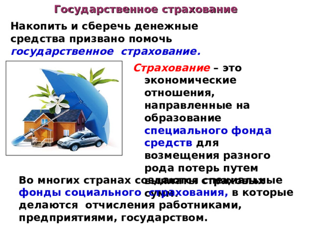 Государственное страхование Накопить и сберечь денежные средства призвано помочь государственное страхование. Страхование – это экономические отношения, направленные на образование специального фонда средств для возмещения разного рода потерь путем выплаты страховых сумм. Во многих странах создаются специальные фонды социального страхования, в которые делаются  отчисления работниками, предприятиями, государством. 