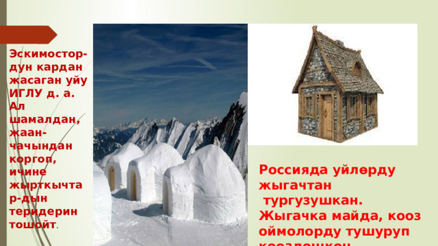 Эскимостор- дун кардан жасаган уйу ИГЛУ д. а. Ал шамалдан, жаан-чачындан коргоп, ичине жырткычтар-дын теридерин тошойт . Россияда уйлөрду жыгачтан  тургузушкан. Жыгачка майда, кооз оймолорду тушуруп кооздошкон. 