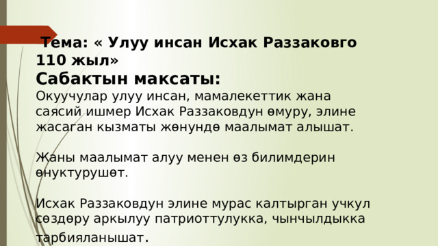  Тема: « Улуу инсан Исхак Раззаковго 110 жыл» Сабактын максаты: Окуучулар улуу инсан, мамалекеттик жана саясий ишмер Исхак Раззаковдун өмуру, элине жасаган кызматы жөнундө маалымат алышат. Жаны маалымат алуу менен өз билимдерин өнуктурушөт. Исхак Раззаковдун элине мурас калтырган учкул сөздөру аркылуу патриоттулукка, чынчылдыкка тарбияланышат . 