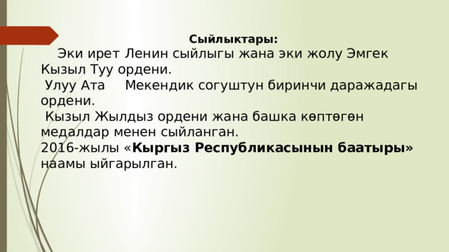 Сыйлыктары:  Эки ирет  Ленин сыйлыгы жана эки жолу Эмгек Кызыл Туу ордени.  Улуу Ата  Мекендик согуштун биринчи даражадагы ордени.  Кызыл Жылдыз ордени жана башка көптөгөн медалдар менен сыйланган. 2016-жылы « Кыргыз Республикасынын баатыры» наамы ыйгарылган. 