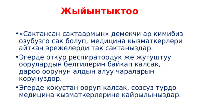 Жыйынтыктоо   «Сактансан сактаармын» демекчи ар кимибиз озубузго сак болуп, медицина кызматкерлери айткан эрежелерди так сактаныздар. Эгерде откур респиратордук же жугуштуу оорулардын белгилерин байкап калсак, дароо оорунун алдын алуу чараларын корунуздор. Эгерде кокустан ооруп калсак, созсуз турдо медицина кызматкерлерине кайрылыныздар. 