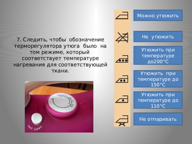     7. Следить, чтобы обозначение терморегулятора утюга было на том режиме, который соответствует температуре нагревания для соответствующей ткани.         Можно утюжить Не утюжить Утюжить при температуре до200°С Утюжить при температуре до 150°С Утюжить при температуре до 110°С Не отпаривать 